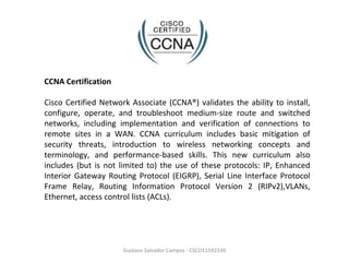 Gustavo Salvador Campos - CSCO11592330 CCNA Certification Cisco Certified Network Associate (CCNA®) validates the ability to install, configure, operate, and troubleshoot medium-size route and switched networks, including implementation and verification of connections to remote sites in a WAN. CCNA curriculum includes basic mitigation of security threats, introduction to wireless networking concepts and terminology, and performance-based skills. This new curriculum also includes (but is not limited to) the use of these protocols: IP, Enhanced Interior Gateway Routing Protocol (EIGRP), Serial Line Interface Protocol Frame Relay, Routing Information Protocol Version 2 (RIPv2),VLANs, Ethernet, access control lists (ACLs). 