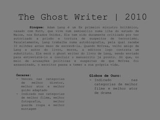 The Ghost Writer | 2010
Sinopse: Adam Lang é um Ex primeiro ministro britânico,
casado com Ruth, que vive num semiexílio numa ilha do estado de
Maine, nos Estados Unidos. Ele tem sido duramente criticado por ter
autorizado a prisão e tortura de suspeitos de terrorismo.
Paralelamente, Lang trabalha numa autobiografia, pela qual recebe
10 milhões antes meso de escrevê-la. Quando McCrea, velho amigo de
Lang e autor do livro, morre, a editora logo contrata um
substituto. Ele será o ghost writer do livro de Lang, sendo enviado
para entrevistá-lo e concluir o manuscrito já pronto. Só que, no
meio de acusações políticas e suspeitas de que McCrea foi
assassinado, o escritor passa a temer a sua própria vida.
Óscares:
- Venceu nas categorias
de melhor diretor,
melhor ator e melhor
guião adaptado
- Indicado nas categorias
de melhor filme, melhor
fotografia, melhor
guarda roupa e melhor
montagem
Globos de Ouro:
- Indicado nas
categorias de melhor
filme e melhor ator
de drama
 