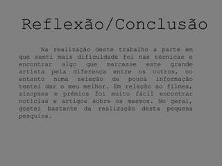 Reflexão/Conclusão
Na realização deste trabalho a parte em
que senti mais dificuldade foi nas técnicas e
encontrar algo que marcasse este grande
artista pela diferença entre os outros, no
entanto numa seleção de pouca informação
tentei dar o meu melhor. Em relação ao filmes,
sinopses e prémios foi muito fácil encontrar
notícias e artigos sobre os mesmos. No geral,
gostei bastante da realização desta pequena
pesquisa.
 