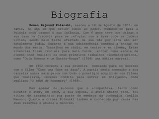 Biografia
Roman Rajmund Polanski, nasceu a 18 de Agosto de 1933, em
Paris, no ano em que Hitler subiu ao poder. Mudando-se para a
Polónia onde passou a sua infância. Com 6 anos teve que deixar a
sua casa na Cracóvia para se refugiar num a área onde os judeus
viviam, sendo mais tarde afastado da sua mãe por esta não ser
totalmente judia. Durante a sua adolescência começou a entrar no
mundo dos media. Trabalhou em rádio, em teatro e em cinema, Estas
vivencias foram cruciais para mais tarde entrar numa escola de
cinema onde realizou os seus primeiros trabalhos cinematográficos,
como “Dois Homens e um Guarda-Roupa” (1958) uma sátira surreal.
Em 1962 recebeu a sua primeira nomeação para os Óscares
com o filme “Como uma face na água”. A partir desta nomeação a sua
carreira nunca mais parou com todo o prestígio adquirido nos filmes
que realizava, recebeu crédito para entrar em Hollywood, onde
realizou “O Bebê de Rosemary” (1968).
Mas apesar do sucesso que o acompanhava, tanto como
diretor e ator, em 1969, a sua esposa, a atriz Sharon Tate, foi
vítima de assassinato por parte de membros da conhecida família
Manson. Quanto a crimes Polanski também é conhecido por causa das
suas relações e abusos a menores.
 