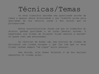 Técnicas/Temas
Os seus trabalhos abordam uma quantidade enorme de
temas e apesar dessa diversidade o seu trabalho prima pela
qualidade da sua técnica usada e dos atores que as
protagonizam.
Estas características fazem com que os trabalhos do
diretor ganhem qualidade e um cunho pessoal enorme. O
espectador nos filmes de Polanski ficam imersos e sentem-
se quase como uma personagem.
As técnicas de Roman são uma mistura de cinema de
Hollywood com cinema europeu o que faz com que os seus
filmes tenham sempre “um toque” muito pessoal.
Sem dúvida, hoje Roman Polanski é um dos maiores
expoentes do cinema atual.
 