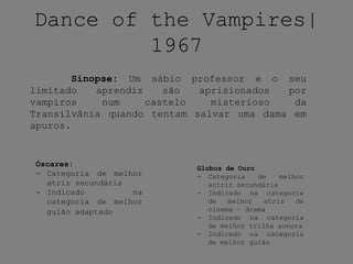 Dance of the Vampires|
1967
Sinopse: Um sábio professor e o seu
limitado aprendiz são aprisionados por
vampiros num castelo misterioso da
Transilvânia quando tentam salvar uma dama em
apuros.
Óscares:
- Categoria de melhor
atriz secundária
- Indicado na
categoria de melhor
guião adaptado
Globos de Ouro
- Categoria de melhor
actriz secundária
- Indicado na categoria
de melhor atriz de
cinema – drama
- Indicado na categoria
de melhor trilha sonora
- Indicado na categoria
de melhor guião
 