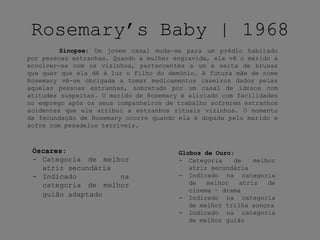 Rosemary’s Baby | 1968
Sinopse: Um jovem casal muda-se para um prédio habitado
por pessoas estranhas. Quando a mulher engravida, ela vê o marido a
envolver-se com os vizinhos, pertencentes a um a seita de bruxas
que quer que ela dê à luz o filho do demónio. A futura mãe de nome
Rosemary vê-se obrigada a tomar medicamentos caseiros dados pelas
aquelas pessoas estranhas, sobretudo por um casal de idosos com
atitudes suspeitas. O marido de Rosemary é aliciado com facilidades
no emprego após os seus companheiros de trabalho sofrerem estranhos
acidentes que ele atribui a estranhos rituais vizinhos. O momento
da fecundação de Rosemary ocorre quando ela é dopada pelo marido e
sofre com pesadelos terríveis.
Óscares:
- Categoria de melhor
atriz secundária
- Indicado na
categoria de melhor
guião adaptado
Globos de Ouro:
- Categoria de melhor
atriz secundária
- Indicado na categoria
de melhor atriz de
cinema – drama
- Indicado na categoria
de melhor trilha sonora
- Indicado na categoria
de melhor guião
 