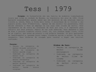 Tess | 1979
Sinopse: Os Durbeyfields são uma família de modestos trabalhadores
rurais que vivem no condado de Wessex, na Inglaterra dos anos de 1880. Ficam
bastante surpreendidos quando sabem que são parentes de uma afastada família
vizinha e, assim, Tess, a filha mais velha, é encarregue de ir visitar o seu
suposto primo, Alec d’Urberville, Apesar de não existir tal parentesco, Alec
decide oferecer a Tess um emprego na sua casa como criada de servir. Tess
rapidamente se dá conta do interesse de Alec por ela, e é impotente para
resistir aos seus avanços. Depois de ter sido seduzida, Tess abandona a casa
de Alec e procura trabalho noutro local. Aí, ela conhece Angel Clare, filho
de um vigário, que sonha em possuir a sua própria fazenda. Os dois apaixonam-
se imediatamente e, passado pouco tempo, tornam-se marido e mulher. No dia do
casamento, Tess enche-se de coragem para revelar a Angel uma terrível
confissão.
Óscares:
- Venceu na categoria de
melhor direção artística
- Venceu na categoria de
melhor guarda roupa
- Indicado na categoria de
melhor film
- Indicado na categoria de
melhor fotografia
- Indicado na categoria de
melhor diretor
- Indicado na categoria de
melhor banda sonora
original
Globos de Ouro:
- Venceu na categoria de
melhor filme
estrangeiro
- Indicado na categoria
de melhor filme de
cinema
- Indicado na categoria
de melhor atriz de
cinema.
 