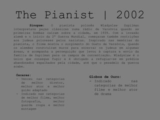 The Pianist | 2002
Sinopse: O pianista polonês Wladyslaw Szpilman
interpretava peças clássicas numa rádio de Varsóvia quando as
primeiras bombas caíram sobre a cidade, em 1939. Com a invasão
alemã e o início da 2ª Guerra Mundial, começaram também restrições
aos judeus poloneses pelos nazistas. Inspirado nas memórias do
pianista, o filme mostra o surgimento do Gueto de Varsóvia, quando
os alemães construíram muros para encerrar os judeus em algumas
áreas, e acompanha a perseguição que levou à captura e envio da
família de Szpilman para os campos de concentração. Wladyslaw é o
único que consegue fugir e é obrigado a refugiar-se em prédios
abandonados espalhados pela cidade, até que o pesadelo da guerra
acabe.
Óscares:
- Venceu nas categorias
de melhor diretor,
melhor ator e melhor
guião adaptado
- Indicado nas categorias
de melhor filme, melhor
fotografia, melhor
guarda roupa e melhor
montagem
Globos de Ouro:
- Indicado nas
categorias de melhor
filme e melhor ator
de drama
 