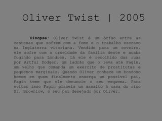 Oliver Twist | 2005
Sinopse: Oliver Twist é um órfão entre as
centenas que sofrem com a fome e o trabalho escravo
na Inglaterra vitoriana. Vendido para um coveiro,
ele sofre com a crueldade da família deste e acaba
fugindo para Londres. Lá ele é recolhido das ruas
por Artful Dodger, um ladrão que o leva até Fagin,
um velho que comanda um exército de prostitutas e
pequenos marginais. Quando Oliver conhece um bondoso
homem em quem finalmente enxerga um possível pai,
Fagin teme que ele denuncie o seu esquema. Para
evitar isso Fagin planeia um assalto à casa do rico
Sr. Brownlow, o seu pai desejado por Oliver.
 