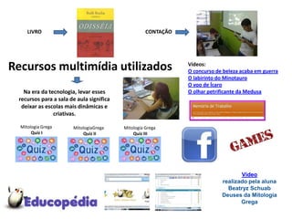 LIVRO                                          CONTAÇÃO




Recursos multimídia utilizados                                 Vídeos:
                                                               O concurso de beleza acaba em guerra
                                                               O labirinto do Minotauro
                                                               O voo de Ícaro
   Na era da tecnologia, levar esses                           O olhar petrificante da Medusa
 recursos para a sala de aula significa
  deixar as escolas mais dinâmicas e
               criativas.

  Mitologia Grega      MitologiaGrega     Mitologia Grega
       Quiz I              Quiz II            Quiz III




                                                                                   Vídeo
                                                                            realizado pela aluna
                                                                              Beatryz Schuab
                                                                            Deuses da Mitologia
                                                                                   Grega
 