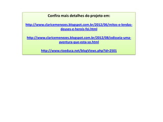 Confira mais detalhes do projeto em:

http://www.claricemenezes.blogspot.com.br/2012/06/mitos-e-lendas-
                     deuses-e-herois-foi.html

http://www.claricemenezes.blogspot.com.br/2012/08/odisseia-uma-
                   aventura-que-esta-so.html

         http://www.rioeduca.net/blogViews.php?id=2501
 