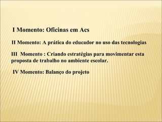 I Momento: Oficinas em Acs II Momento: A prática do educador no uso das tecnologias III  Momento : Criando estratégias para movimentar esta proposta de trabalho no ambiente escolar. IV Momento: Balanço do projeto  