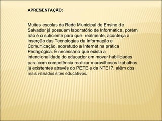 APRESENTAÇÃO: Muitas escolas da Rede Municipal de Ensino de Salvador já possuem laboratório de Informática, porém não é o suficiente para que, realmente, aconteça a inserção das Tecnologias da Informação e Comunicação, sobretudo a Internet na prática Pedagógica. É necessário que exista a intencionalidade do educador em mover habilidades para com competência realizar maravilhosos trabalhos já existentes através do PETE e da NTE17, além dos  mais variados sites educativos. 