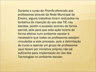 Durante o curso da  Proinfo  oferecido aos professores através da Rede Municipal de Ensino, alguns trabalhos foram realizados na tentativa da inserção do uso das TIC nas escolas, porém o sucesso ocorreu de forma parcial, pois para que esta ação ocorra de forma efetiva num ambiente escolar é necessário que todos os professores estejam vinculados a este processo, pois a delimitação do curso a apenas um grupo de professores (que fazem por iniciativa própria) não pé suficiente para implantação do Uso das Tecnologias no ambiente escolar. 