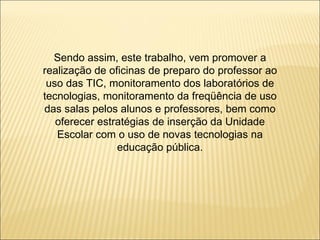 Sendo assim, este trabalho, vem promover a realização de oficinas de preparo do professor ao uso das TIC, monitoramento dos laboratórios de tecnologias, monitoramento da freqüência de uso das salas pelos alunos e professores, bem como oferecer estratégias de inserção da Unidade Escolar com o uso de novas tecnologias na educação pública. 