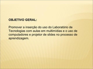 OBJETIVO GERAL: Promover a inserção do uso do Laboratório de Tecnologias com aulas em multimídias e o uso de computadores e projetor de slides no processo de aprendizagem. 