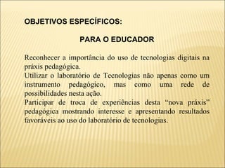 OBJETIVOS ESPECÍFICOS:  PARA O EDUCADOR Reconhecer a importância do uso de tecnologias digitais na práxis pedagógica. Utilizar o laboratório de Tecnologias não apenas como um instrumento pedagógico, mas como uma rede de possibilidades nesta ação. Participar de troca de experiências desta “nova práxis” pedagógica mostrando interesse e apresentando resultados favoráveis ao uso do laboratório de tecnologias. 