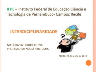 IFPE – Instituto Federal de Educação Ciência e
Tecnologia de Pernambuco- Campos Recife
INTERDICIPLINARIDADE
MATÉRIA: INTERDISCIPLINA
PROFESSORA: NÚBIA FRUTUOSO
RECIFE, 28 de Junho de 2012
 