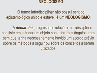 NEOLOGISMO
O termo Interdisciplinar não possui sentido
epistemológico único e estável, é um NEOLOGISMO;
A démarche (progresso, evolução) multidisciplinar
consiste em estudar um objeto sob diferentes ângulos, mas
sem que tenha necessariamente havido um acordo prévio
sobre os métodos a seguir ou sobre os conceitos a serem
utilizados.
 