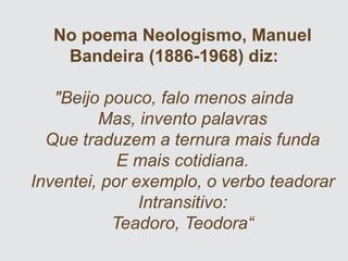 No poema Neologismo, Manuel
Bandeira (1886-1968) diz:
"Beijo pouco, falo menos ainda
Mas, invento palavras
Que traduzem a ternura mais funda
E mais cotidiana.
Inventei, por exemplo, o verbo teadorar
Intransitivo:
Teadoro, Teodora“
 