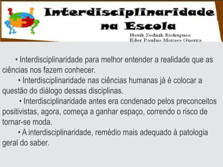 • Interdisciplinaridade para melhor entender a realidade que as
ciências nos fazem conhecer.
• Interdisciplinaridade nas ciências humanas já é colocar a
questão do diálogo dessas disciplinas.
• Interdisciplinaridade antes era condenado pelos preconceitos
positivistas, agora, começa a ganhar espaço, correndo o risco de
tornar-se moda.
• A interdisciplinaridade, remédio mais adequado à patologia
geral do saber.
 