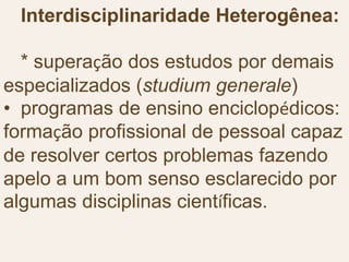Interdisciplinaridade Heterogênea:
* superação dos estudos por demais
especializados (studium generale)
• programas de ensino enciclopédicos:
formação profissional de pessoal capaz
de resolver certos problemas fazendo
apelo a um bom senso esclarecido por
algumas disciplinas científicas.
 