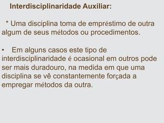 Interdisciplinaridade Auxiliar:
* Uma disciplina toma de empréstimo de outra
algum de seus métodos ou procedimentos.
• Em alguns casos este tipo de
interdisciplinaridade é ocasional em outros pode
ser mais duradouro, na medida em que uma
disciplina se vê constantemente forçada a
empregar métodos da outra.
 
