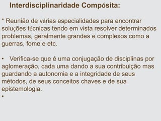 Interdisciplinaridade Compósita:
* Reunião de várias especialidades para encontrar
soluções técnicas tendo em vista resolver determinados
problemas, geralmente grandes e complexos como a
guerras, fome e etc.
• Verifica-se que é uma conjugação de disciplinas por
aglomeração, cada uma dando a sua contribuição mas
guardando a autonomia e a integridade de seus
métodos, de seus conceitos chaves e de sua
epistemologia.
•
 