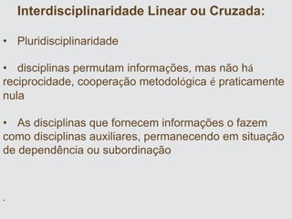 Interdisciplinaridade Linear ou Cruzada:
• Pluridisciplinaridade
• disciplinas permutam informações, mas não há
reciprocidade, cooperação metodológica é praticamente
nula
• As disciplinas que fornecem informações o fazem
como disciplinas auxiliares, permanecendo em situação
de dependência ou subordinação
•
 