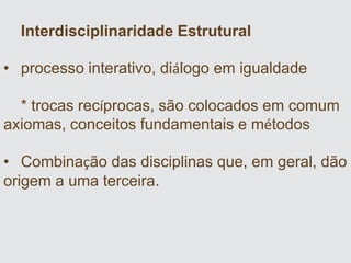 Interdisciplinaridade Estrutural
• processo interativo, diálogo em igualdade
* trocas recíprocas, são colocados em comum
axiomas, conceitos fundamentais e métodos
• Combinação das disciplinas que, em geral, dão
origem a uma terceira.
 