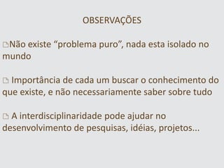 OBSERVAÇÕES
)Não existe “problema puro”, nada esta isolado no
mundo
) Importância de cada um buscar o conhecimento do
que existe, e não necessariamente saber sobre tudo
) A interdisciplinaridade pode ajudar no
desenvolvimento de pesquisas, idéias, projetos...
 