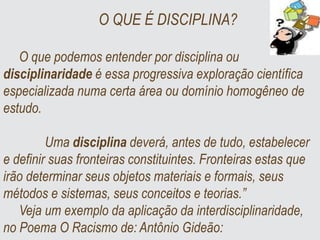 O QUE É DISCIPLINA?
O que podemos entender por disciplina ou
disciplinaridade é essa progressiva exploração científica
especializada numa certa área ou domínio homogêneo de
estudo.
Uma disciplina deverá, antes de tudo, estabelecer
e definir suas fronteiras constituintes. Fronteiras estas que
irão determinar seus objetos materiais e formais, seus
métodos e sistemas, seus conceitos e teorias.”
Veja um exemplo da aplicação da interdisciplinaridade,
no Poema O Racismo de: Antônio Gideão:
 