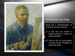 Auto-Retrato, Van GoghNesta tela a metalinguagem se manifesta em dois aspectos:A tela tem por motivo a própria pintura ( o pintor em plena atividade)Trata-se de um auto-retrato, ou seja, o pintor retratado é o pintor que pinta.