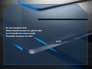 Eu vou equalizar vocêNuma freqüência que só a gente sabeEu te transformei nessa cançãoPra poder te gravar em mim                                                                                               PITTY