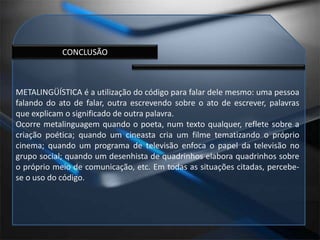 CONCLUSÃOMETALINGÜÍSTICA é a utilização do código para falar dele mesmo: uma pessoa falando do ato de falar, outra escrevendo sobre o ato de escrever, palavras que explicam o significado de outra palavra.Ocorre metalinguagem quando o poeta, num texto qualquer, reflete sobre a criação poética; quando um cineasta cria um filme tematizando o próprio cinema; quando um programa de televisão enfoca o papel da televisão no grupo social; quando um desenhista de quadrinhos elabora quadrinhos sobre o próprio meio de comunicação, etc. Em todas as situações citadas, percebe-se o uso do código.