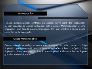INTRODUÇÃOFunção metalingüística: centrada no código, serve para dar explicações ou dar precisão ao código utilizando pelo emissor. Metalinguagem é uma linguagem  que fala da própria linguagem. Tem por objetivo a língua usada como forma de expressão.Função MetalingüísticaOcorre quando o código é posto em destaque, ou seja, usa-se o código lingüístico para transmitir aos receptores reflexões sobre o próprio código lingüístico. Bons exemplos da função metalingüística são as aulas de línguas, gramáticas e o dicionário.