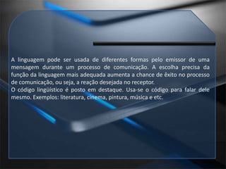 A linguagem pode ser usada de diferentes formas pelo emissor de uma mensagem durante um processo de comunicação. A escolha precisa da função da linguagem mais adequada aumenta a chance de êxito no processo de comunicação, ou seja, a reação desejada no receptor.O código lingüístico é posto em destaque. Usa-se o código para falar dele mesmo. Exemplos: literatura, cinema, pintura, música e etc.