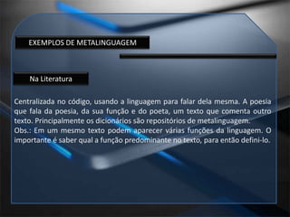 EXEMPLOS DE METALINGUAGEMNa LiteraturaCentralizada no código, usando a linguagem para falar dela mesma. A poesia que fala da poesia, da sua função e do poeta, um texto que comenta outro texto. Principalmente os dicionários são repositórios de metalinguagem. Obs.: Em um mesmo texto podem aparecer várias funções da linguagem. O importante é saber qual a função predominante no texto, para então defini-lo.