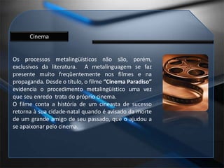 CinemaOs processos metalingüísticos não são, porém, exclusivos da literatura.  A metalinguagem se faz presente muito freqüentemente nos filmes e na propaganda. Desde o título, o filme “Cinema Paradiso” evidencia o procedimento metalingüístico uma vez que seu enredo  trata do próprio cinema.O filme conta a história de um cineasta de sucesso retorna à sua cidade-natal quando é avisado da morte de um grande amigo de seu passado, que o ajudou a se apaixonar pelo cinema.