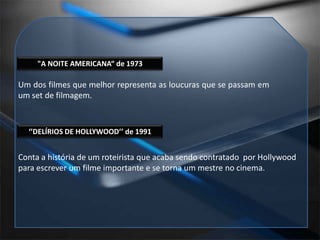 "A NOITE AMERICANA“ de 1973Um dos filmes que melhor representa as loucuras que se passam em um set de filmagem.‘’DELÍRIOS DE HOLLYWOOD’’ de 1991Conta a história de um roteirista que acaba sendo contratado  por Hollywood para escrever um filme importante e se torna um mestre no cinema.