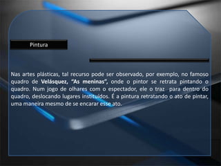 PinturaNas artes plásticas, tal recurso pode ser observado, por exemplo, no famoso quadro de Velásquez, “As meninas”, onde o pintor se retrata pintando o quadro. Num jogo de olhares com o espectador, ele o traz  para dentro do quadro, deslocando lugares instituídos. É a pintura retratando o ato de pintar, uma maneira mesmo de se encarar esse ato.