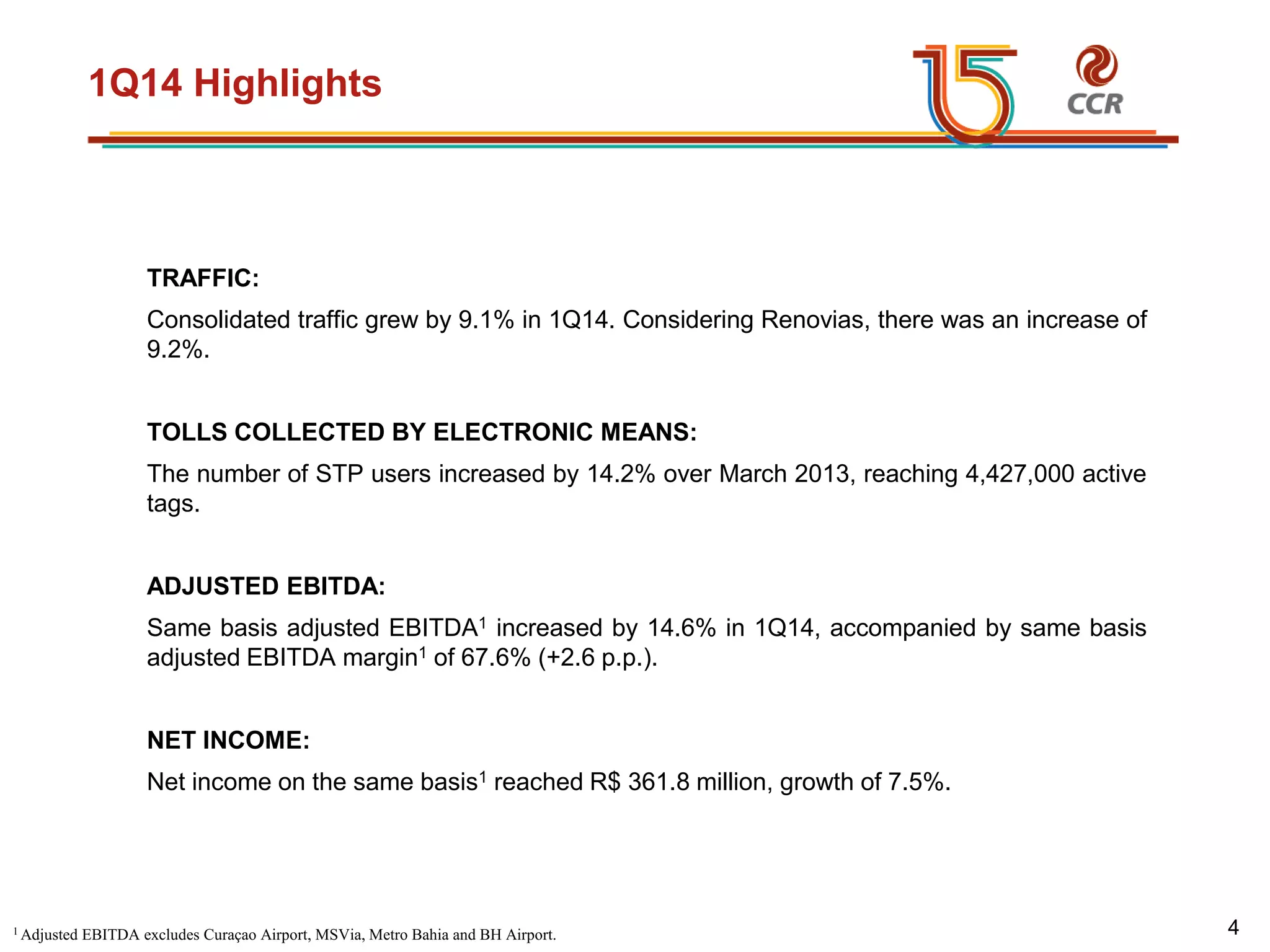 voltar início
1Q14 Highlights
TRAFFIC:
Consolidated traffic grew by 9.1% in 1Q14. Considering Renovias, there was an increase of
9.2%.
TOLLS COLLECTED BY ELECTRONIC MEANS:
The number of STP users increased by 14.2% over March 2013, reaching 4,427,000 active
tags.
ADJUSTED EBITDA:
Same basis adjusted EBITDA1 increased by 14.6% in 1Q14, accompanied by same basis
adjusted EBITDA margin1 of 67.6% (+2.6 p.p.).
NET INCOME:
Net income on the same basis1 reached R$ 361.8 million, growth of 7.5%.
1 Adjusted EBITDA excludes Curaçao Airport, MSVia, Metro Bahia and BH Airport. 4
 