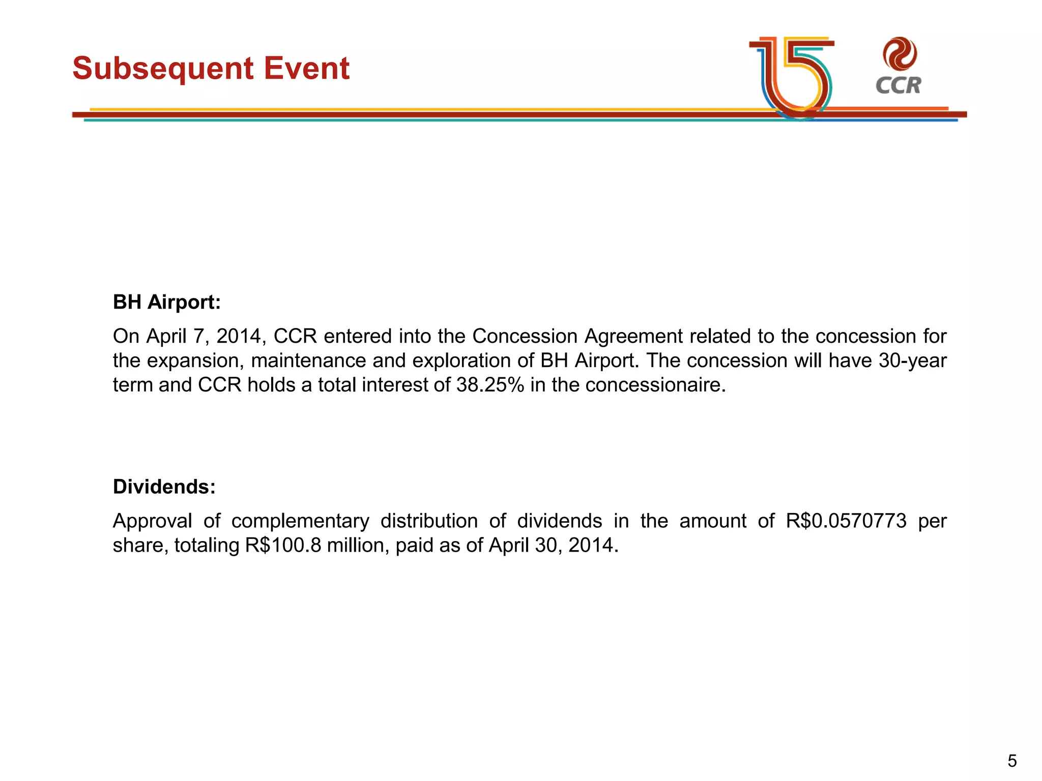 voltar início
Subsequent Event
BH Airport:
On April 7, 2014, CCR entered into the Concession Agreement related to the concession for
the expansion, maintenance and exploration of BH Airport. The concession will have 30-year
term and CCR holds a total interest of 38.25% in the concessionaire.
Dividends:
Approval of complementary distribution of dividends in the amount of R$0.0570773 per
share, totaling R$100.8 million, paid as of April 30, 2014.
5
 