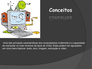 Conceitos
Uma das principais características dos computadores multimídia é a capacidade
de manipular os mais diversos de tipos de mídia. Estes podem ser agrupados
em cinco itens básicos: texto, som, imagem, animação e vídeo.
 