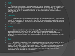  Texto

 É a forma mais básica e simples de se representar dados em um computador. Um
texto em um computador pode estar em dois formatos. No formato ASCII, o texto não
possui nenhum tipo de formatação, enquanto num formato estruturado (Word,
Wordperfect, HTML) é possível apresentar os textos formatados, tornando a leitura
mais agradável.

 Hipertexto

 É a forma mais comum de representação da hipermídia. O texto é apresentado
na tela do computador de uma maneira diferente da representação seqüencial (como a
de um livro, por exemplo) usando "link" onde o usuário pode navegar entre pedaços de
textos relacionados.

 Gráfico

 É a maneira de se representar dados graficamente. Existem duas formas de
armazenamento de imagens em um computador. A maioria das imagens é
armazenada na forma de mapa de bits, mas alguns aplicativos mais sofisticados
utilizam imagens vetoriais que são formadas a partir de primitivas gráficas (ponto, reta
e círculo).

 Som

 A principal característica que o som apresenta e que não encontramos no texto
e nas imagens é que o som possui característica temporal. Os formatos de som
podem ser: WAV, AIFF, SND estes armazenam a informação sonora na forma de sua
respectiva onda. Já o formato MIDI, mais indicado para armazenar informações
sonoras oriundas de instrumentos musicais armazena uma seqüência de notas
equivalente a que é tocada no instrumento.
 