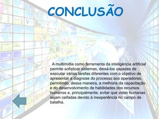 CONCLUSÃO
A multimídia como ferramenta da inteligência artificial
permite sofisticar sistemas, deixá-los capazes de
executar várias tarefas diferentes com o objetivo de
apresentar a diagnose do processo aos operadores,
permitindo, dessa maneira, a melhoria da capacitação
e do desenvolvimento de habilidades dos recursos
humanos e, principalmente, evitar que vidas humanas
sejam ceifadas devido à inexperiência no campo de
batalha.
 