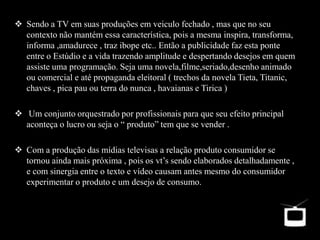  Sendo a TV em suas produções em veiculo fechado , mas que no seu
contexto não mantém essa característica, pois a mesma inspira, transforma,
informa ,amadurece , traz ibope etc.. Então a publicidade faz esta ponte
entre o Estúdio e a vida trazendo amplitude e despertando desejos em quem
assiste uma programação. Seja uma novela,filme,seriado,desenho animado
ou comercial e até propaganda eleitoral ( trechos da novela Tieta, Titanic,
chaves , pica pau ou terra do nunca , havaianas e Tirica )
 Um conjunto orquestrado por profissionais para que seu efeito principal
aconteça o lucro ou seja o “ produto” tem que se vender .
 Com a produção das mídias televisas a relação produto consumidor se
tornou ainda mais próxima , pois os vt’s sendo elaborados detalhadamente ,
e com sinergia entre o texto e vídeo causam antes mesmo do consumidor
experimentar o produto e um desejo de consumo.
 
