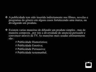  A publicidade tem sido inserida indiretamente nos filmes, novelas e
programas do gênero em alguns casos fortalecendo uma marca, ou
divulgando um produto.
 Existem varias maneiras de difundir um produto simples , mas de
maneira composta , por isto a diversidade de anunciar,persuadir e
convencer através da TV. As maneiras mais usadas ultimamnente
são :
# Publicidade Humorística;
# Publicidade Emotiva;
# Publicidade Persuasiva;
# Publicidade testemunhal.
 