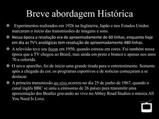  Experimentos realizados em 1926 na Inglaterra, Japão e nos Estados Unidos
marcaram o inicio das transmissões de imagens e sons.
 Nessa época a resolução era de aproximadamente de 60 linhas, enquanto hoje
em dia as TV’s analógicas tem resolução de aproximadamente 480 linhas.
 A televisão teve seu boom em 1950, quando estreou em cores. Foi também nessa
época que a TV chegou ao Brasil, mas ainda em preto e branco e apenas nos anos
70 a colorida.
 O novo aparelho, foi de inicio uma grande tirada para o entretenimento. Somente
após a chegada da cor, os programas esportivos e de noticias começaram a se
destacar.
 A primeira transmissão ao vivo ocorreu no dia 25 de junho de 1967, quando o
canal inglês BBC se uniu a emissoras de 26 países para transmitir uma
apresentação dos Beatles gravando ao vivo no Abbey Road Studios a música All
You Need Is Love.
 