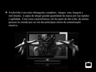  A televisão é um meio abrangente, completo, integra som, imagem e
movimento, é capaz de atingir grande quantidade da massa por sua rapidez
e agilidade . Com essas características, ela faz parte do dia-a-dia de muitas
pessoas no mundo por ser um dos principais meios de comunicação
massiva.
 