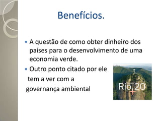 Benefícios.

 A questão de como obter dinheiro dos
  países para o desenvolvimento de uma
  economia verde.
 Outro ponto citado por ele
 tem a ver com a
governança ambiental
 