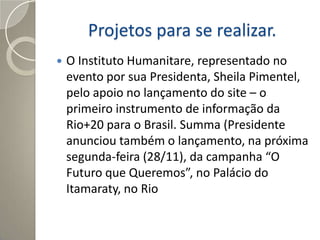 Projetos para se realizar.
   O Instituto Humanitare, representado no
    evento por sua Presidenta, Sheila Pimentel,
    pelo apoio no lançamento do site – o
    primeiro instrumento de informação da
    Rio+20 para o Brasil. Summa (Presidente
    anunciou também o lançamento, na próxima
    segunda-feira (28/11), da campanha “O
    Futuro que Queremos”, no Palácio do
    Itamaraty, no Rio
 
