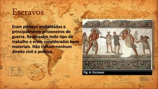 Escravos
Eram plebeus endividados e
principalmente prisioneiros de
guerra. Realizavam todo tipo de
trabalho e eram considerados bens
materiais. Não tinham nenhum
direito civil e político.
Fig. 6- Escravos
 